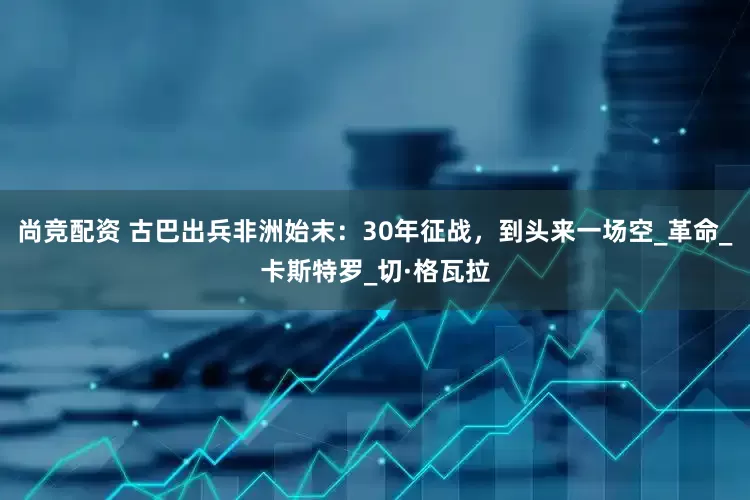 尚竞配资 古巴出兵非洲始末：30年征战，到头来一场空_革命_卡斯特罗_切·格瓦拉