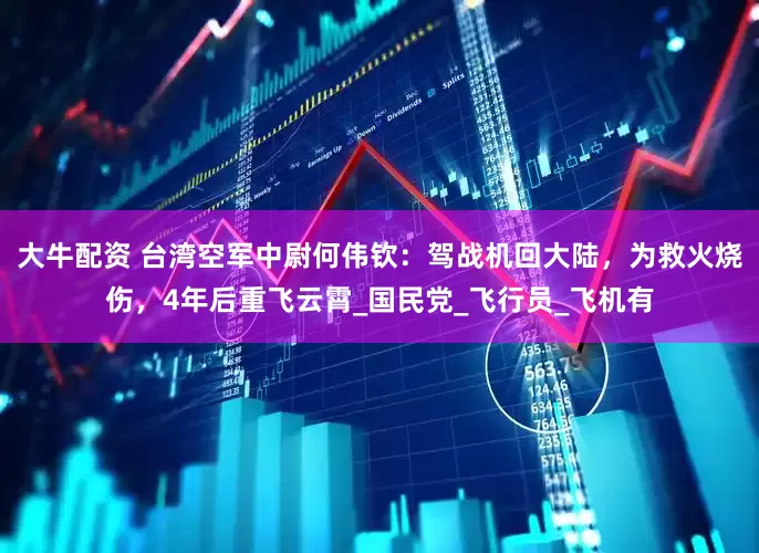 大牛配资 台湾空军中尉何伟钦：驾战机回大陆，为救火烧伤，4年后重飞云霄_国民党_飞行员_飞机有