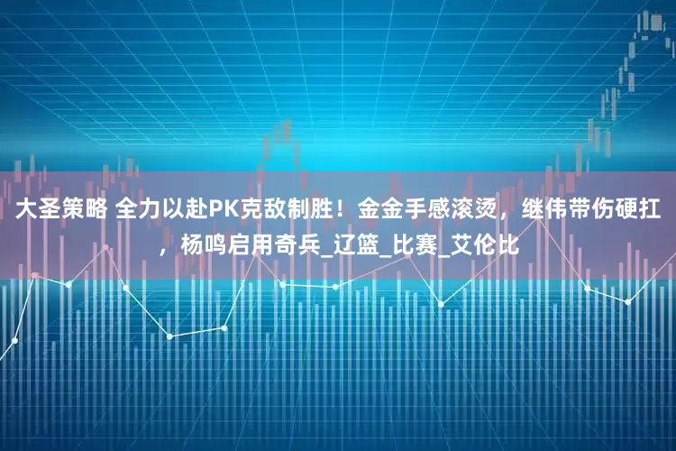 大圣策略 全力以赴PK克敌制胜！金金手感滚烫，继伟带伤硬扛，杨鸣启用奇兵_辽篮_比赛_艾伦比