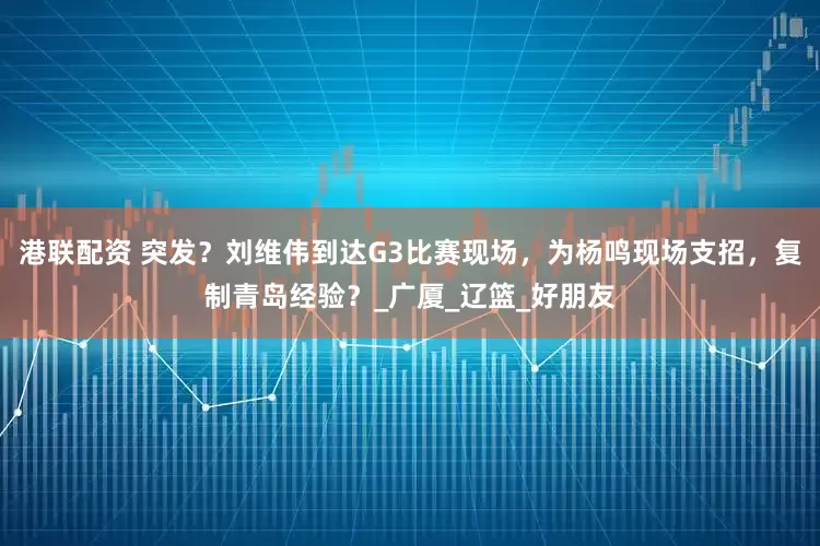港联配资 突发？刘维伟到达G3比赛现场，为杨鸣现场支招，复制青岛经验？_广厦_辽篮_好朋友