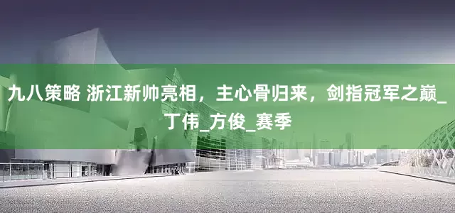 九八策略 浙江新帅亮相，主心骨归来，剑指冠军之巅_丁伟_方俊_赛季