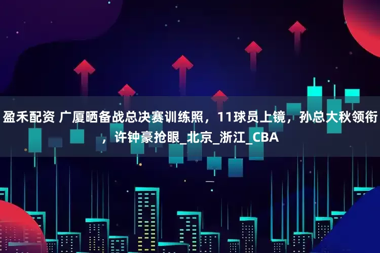 盈禾配资 广厦晒备战总决赛训练照，11球员上镜，孙总大秋领衔，许钟豪抢眼_北京_浙江_CBA