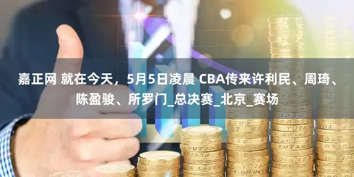 嘉正网 就在今天，5月5日凌晨 CBA传来许利民、周琦、陈盈骏、所罗门_总决赛_北京_赛场