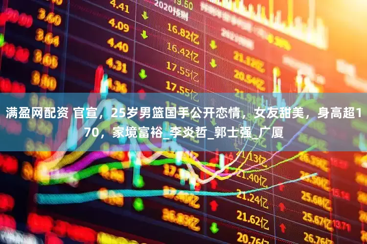 满盈网配资 官宣，25岁男篮国手公开恋情，女友甜美，身高超170，家境富裕_李炎哲_郭士强_广厦