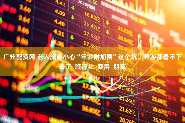 广州配资网 老人旅游小心“年龄附加费”这个坑！导游都看不下去了_旅行社_费用_朋友