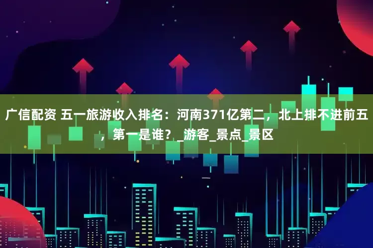 广信配资 五一旅游收入排名：河南371亿第二，北上排不进前五，第一是谁？_游客_景点_景区