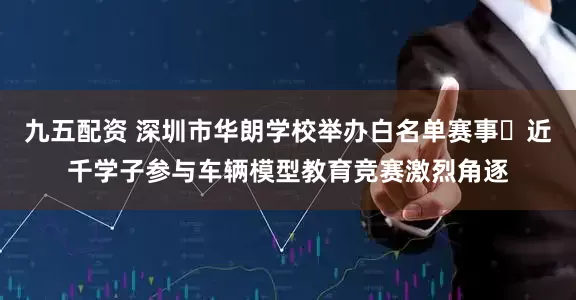 九五配资 深圳市华朗学校举办白名单赛事	近千学子参与车辆模型教育竞赛激烈角逐