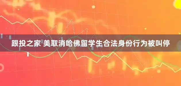 跟投之家 美取消哈佛留学生合法身份行为被叫停