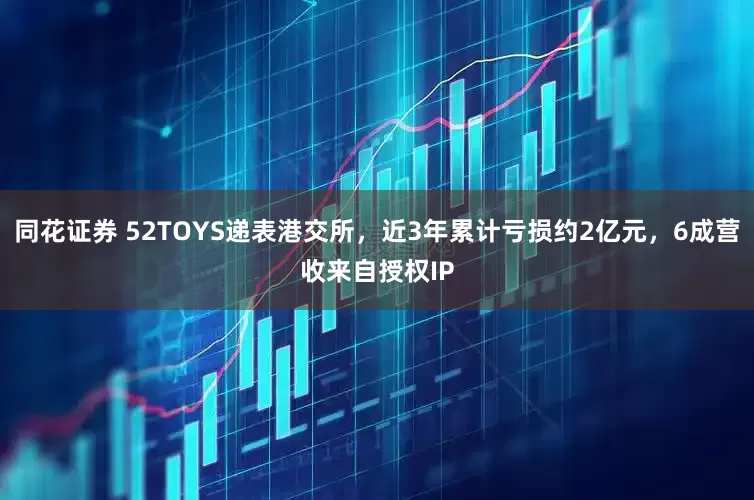 同花证券 52TOYS递表港交所，近3年累计亏损约2亿元，6成营收来自授权IP