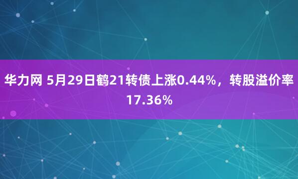 华力网 5月29日鹤21转债上涨0.44%，转股溢价率17.36%