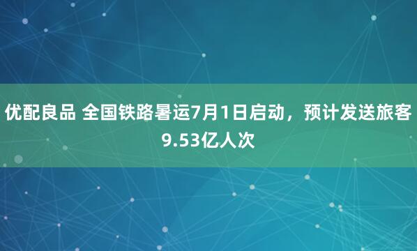 优配良品 全国铁路暑运7月1日启动，预计发送旅客9.53亿人次