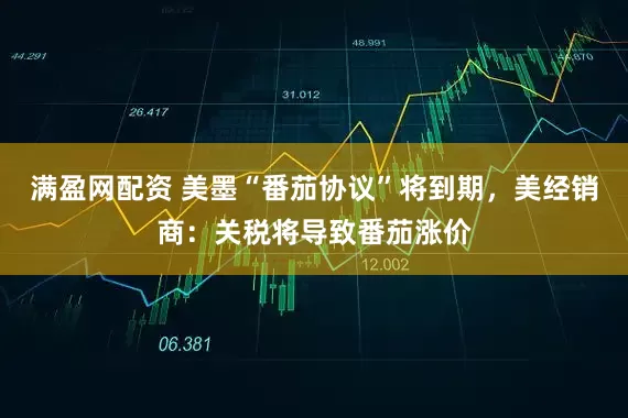 满盈网配资 美墨“番茄协议”将到期，美经销商：关税将导致番茄涨价
