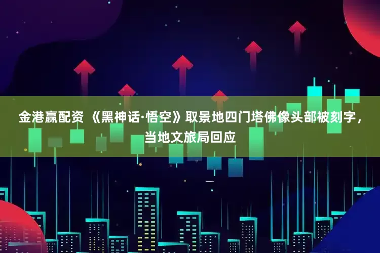 金港赢配资 《黑神话·悟空》取景地四门塔佛像头部被刻字，当地文旅局回应