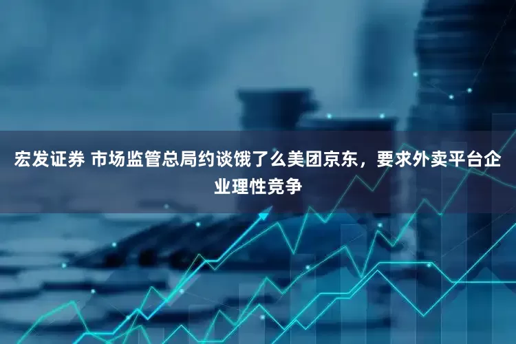 宏发证券 市场监管总局约谈饿了么美团京东，要求外卖平台企业理性竞争