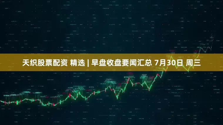 天织股票配资 精选 | 早盘收盘要闻汇总 7月30日 周三