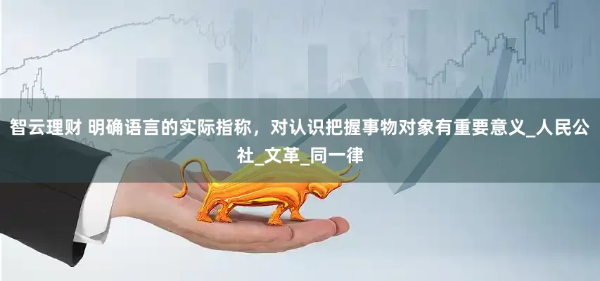 智云理财 明确语言的实际指称，对认识把握事物对象有重要意义_人民公社_文革_同一律