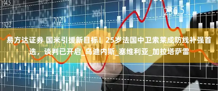 易方达证券 国米引援新目标！25岁法国中卫索莱成防线补强首选，谈判已开启_乌迪内斯_塞维利亚_加拉塔萨雷