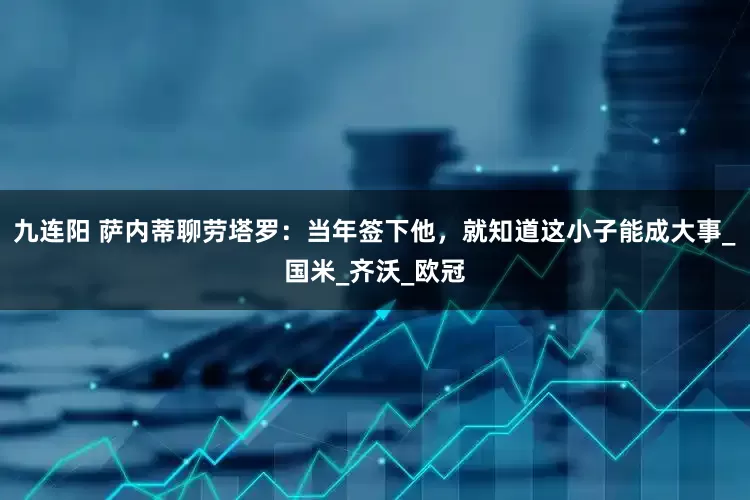 九连阳 萨内蒂聊劳塔罗：当年签下他，就知道这小子能成大事_国米_齐沃_欧冠