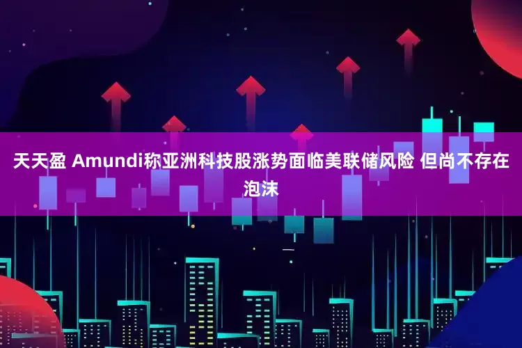 天天盈 Amundi称亚洲科技股涨势面临美联储风险 但尚不存在泡沫
