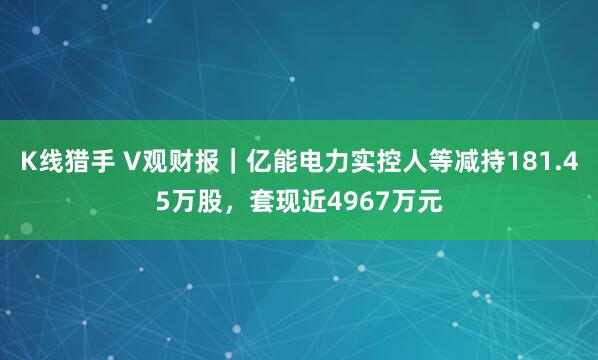 K线猎手 V观财报｜亿能电力实控人等减持181.45万股，套现近4967万元