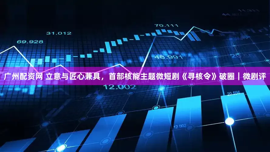 广州配资网 立意与匠心兼具，首部核能主题微短剧《寻核令》破圈｜微剧评