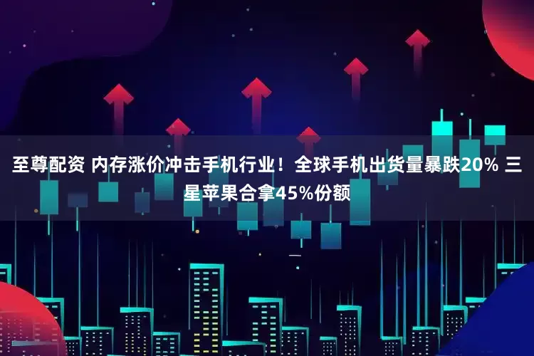 至尊配资 内存涨价冲击手机行业！全球手机出货量暴跌20% 三星苹果合拿45%份额